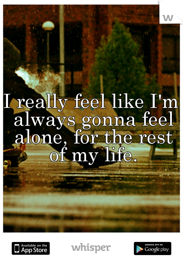 I really feel like I'm always gonna feel alone, for the rest of my life.