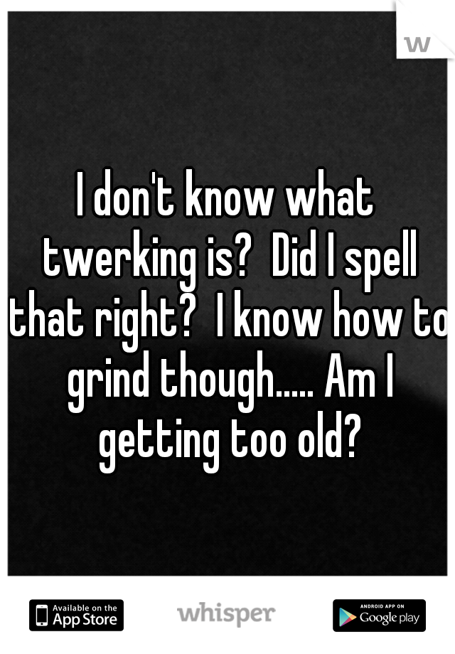 I don't know what twerking is?  Did I spell that right?  I know how to grind though..... Am I getting too old?
