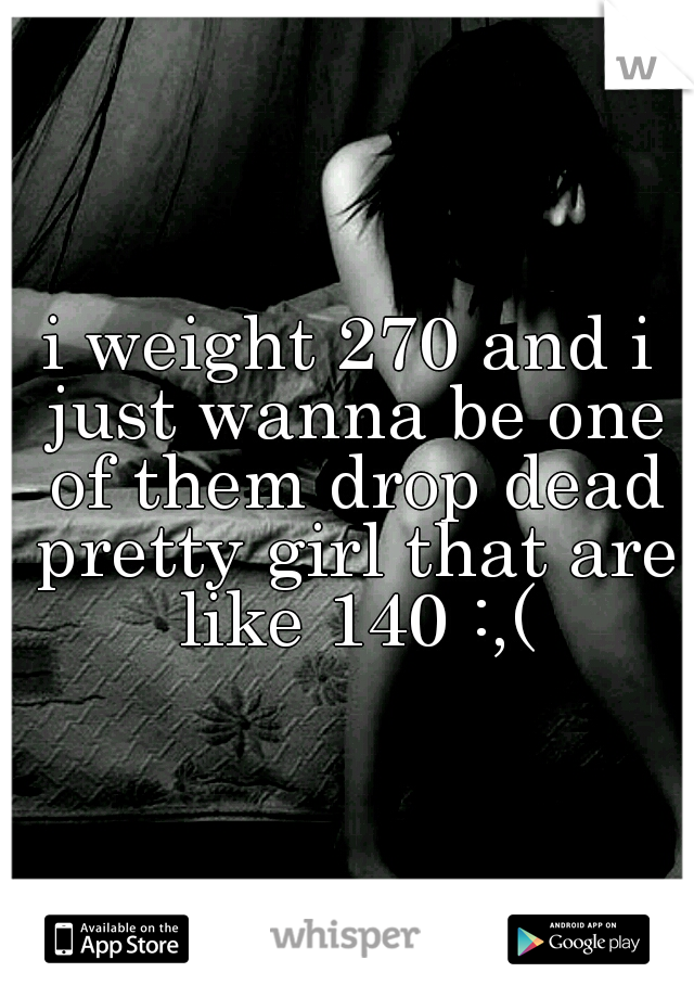 i weight 270 and i just wanna be one of them drop dead pretty girl that are like 140 :,(