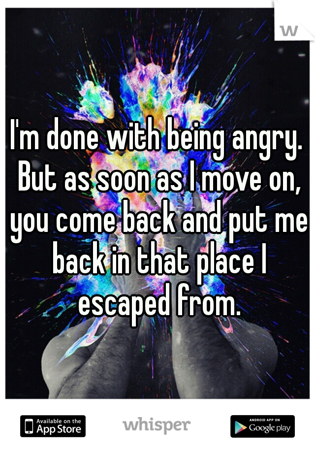 I'm done with being angry. But as soon as I move on, you come back and put me back in that place I escaped from.