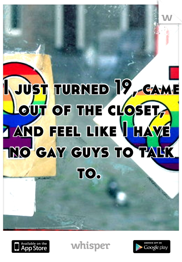 I just turned 19, came out of the closet, and feel like I have no gay guys to talk to. 