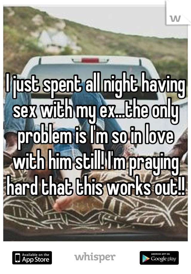 I just spent all night having sex with my ex...the only problem is I'm so in love with him still! I'm praying hard that this works out!!