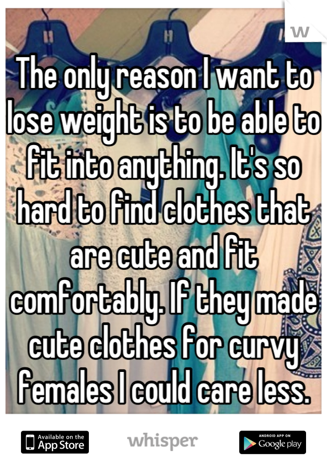 The only reason I want to lose weight is to be able to fit into anything. It's so hard to find clothes that are cute and fit comfortably. If they made cute clothes for curvy females I could care less.