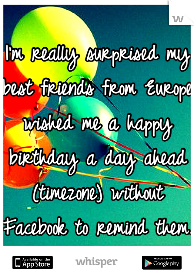 I'm really surprised my best friends from Europe wished me a happy birthday a day ahead (timezone) without Facebook to remind them.