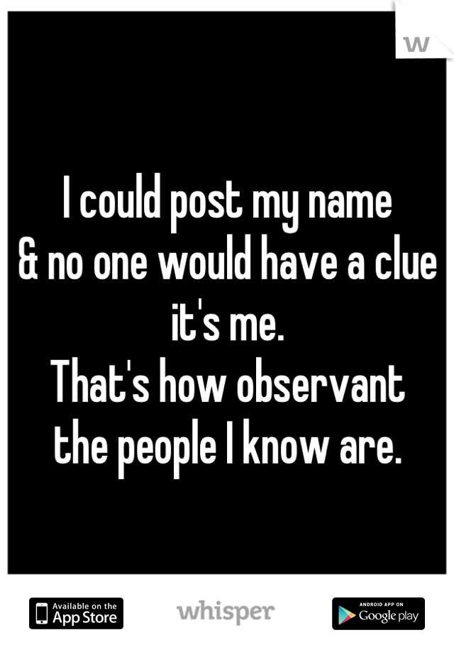 I could post my name
& no one would have a clue it's me. 
That's how observant
the people I know are.
