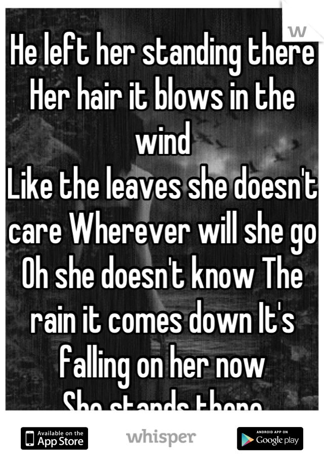 He left her standing there 
Her hair it blows in the wind 
Like the leaves she doesn't care Wherever will she go 
Oh she doesn't know The rain it comes down It's falling on her now 
She stands there