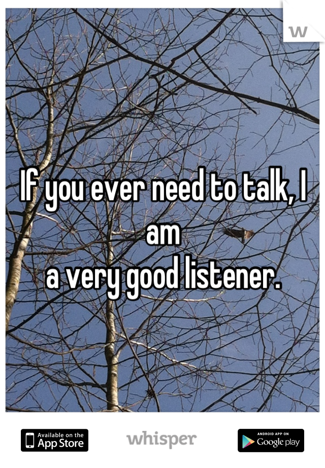 If you ever need to talk, I am 
a very good listener.