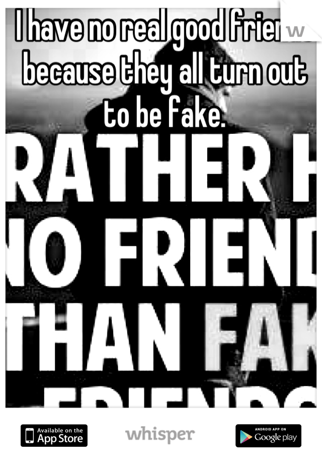 I have no real good friends because they all turn out to be fake.