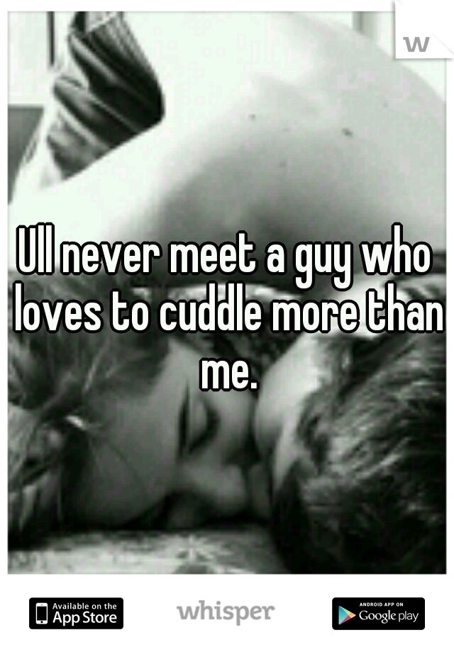 Ull never meet a guy who loves to cuddle more than me.