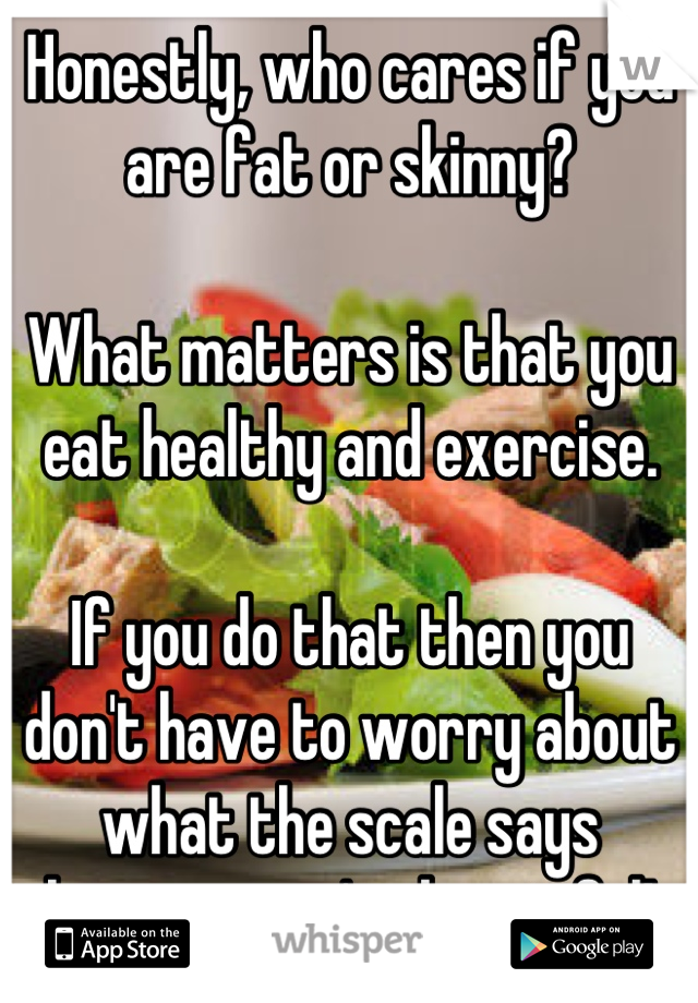 Honestly, who cares if you are fat or skinny?

What matters is that you eat healthy and exercise.

If you do that then you don't have to worry about what the scale says because you're beautiful!