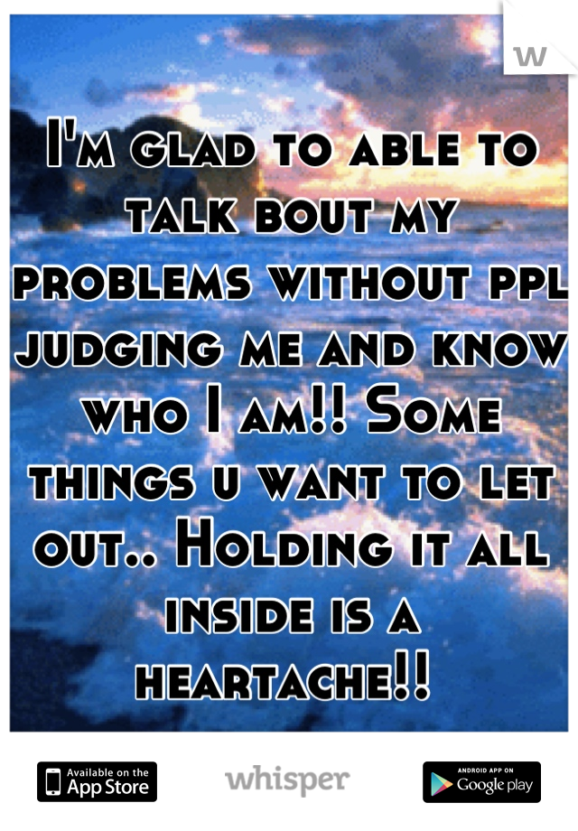 I'm glad to able to talk bout my problems without ppl judging me and know who I am!! Some things u want to let out.. Holding it all inside is a heartache!! 