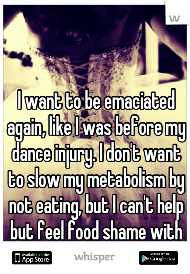 I want to be emaciated again, like I was before my dance injury. I don't want to slow my metabolism by not eating, but I can't help but feel food shame with every bite I take.