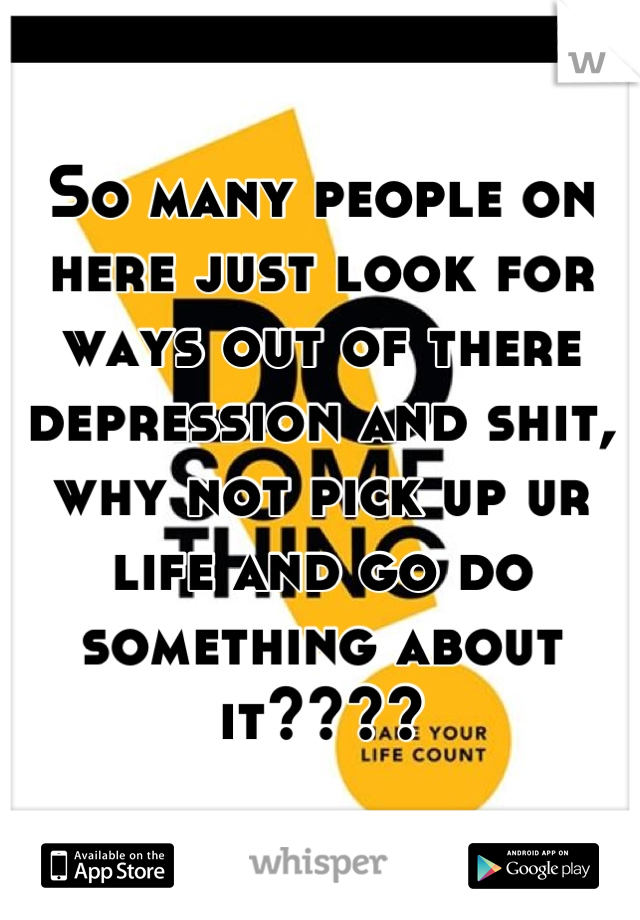 So many people on here just look for ways out of there depression and shit, why not pick up ur life and go do something about it????