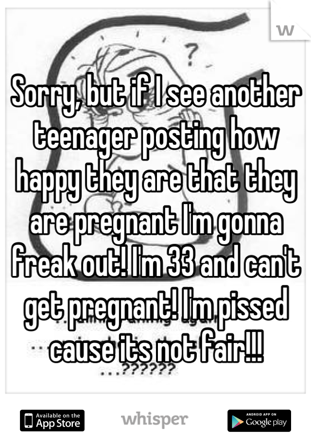 Sorry, but if I see another teenager posting how happy they are that they are pregnant I'm gonna freak out! I'm 33 and can't get pregnant! I'm pissed cause its not fair!!!
