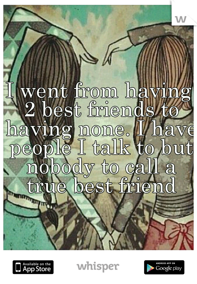 I went from having 2 best friends to having none. I have people I talk to but nobody to call a true best friend