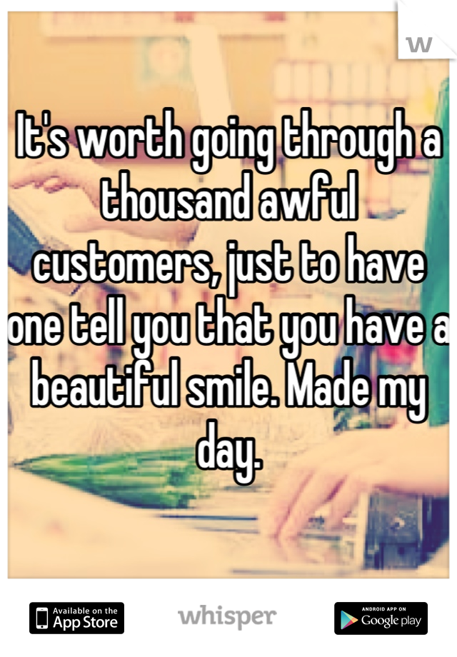 It's worth going through a thousand awful customers, just to have one tell you that you have a beautiful smile. Made my day.