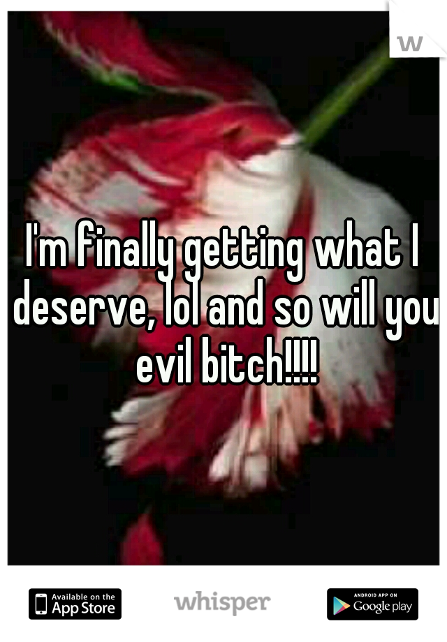 I'm finally getting what I deserve, lol and so will you evil bitch!!!!