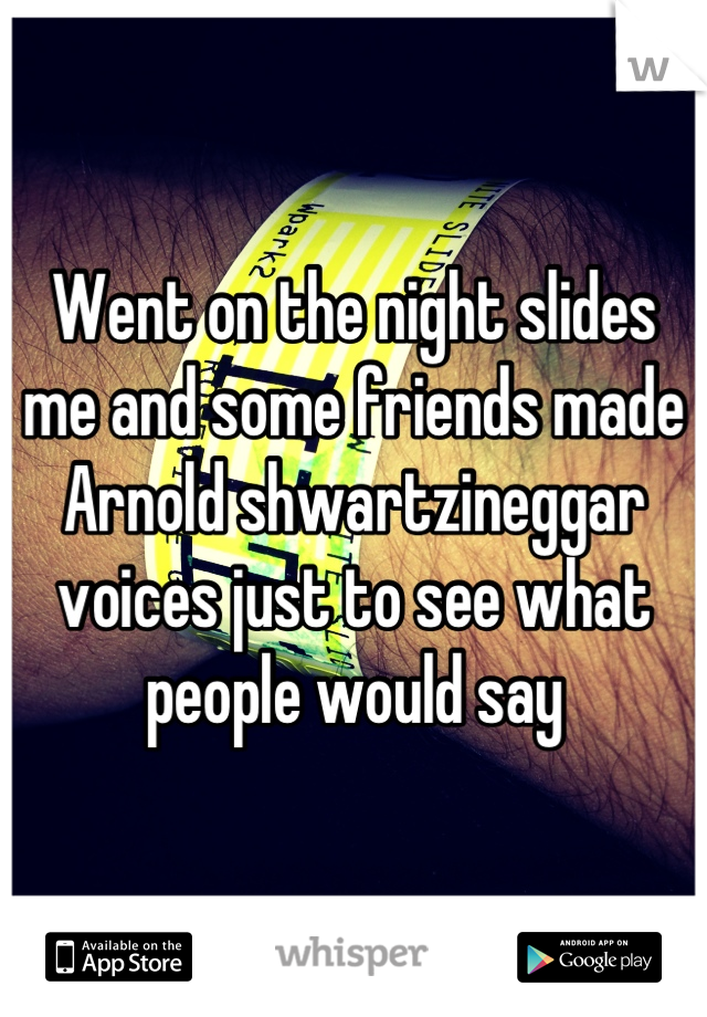 Went on the night slides me and some friends made Arnold shwartzineggar voices just to see what people would say