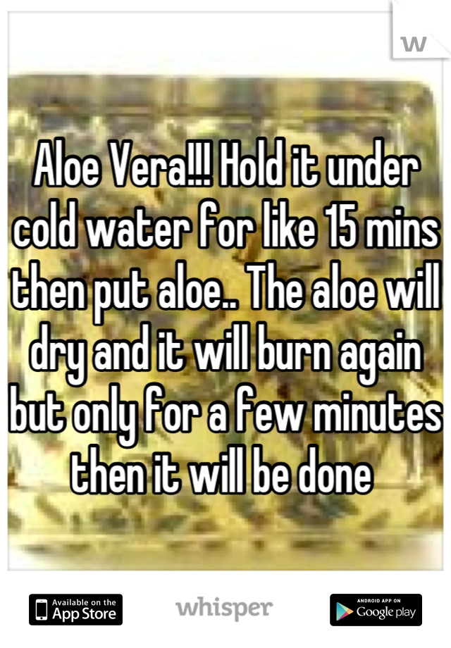 Aloe Vera!!! Hold it under cold water for like 15 mins then put aloe.. The aloe will dry and it will burn again but only for a few minutes then it will be done 