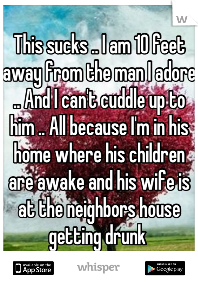 This sucks .. I am 10 feet away from the man I adore .. And I can't cuddle up to him .. All because I'm in his home where his children are awake and his wife is at the neighbors house getting drunk 