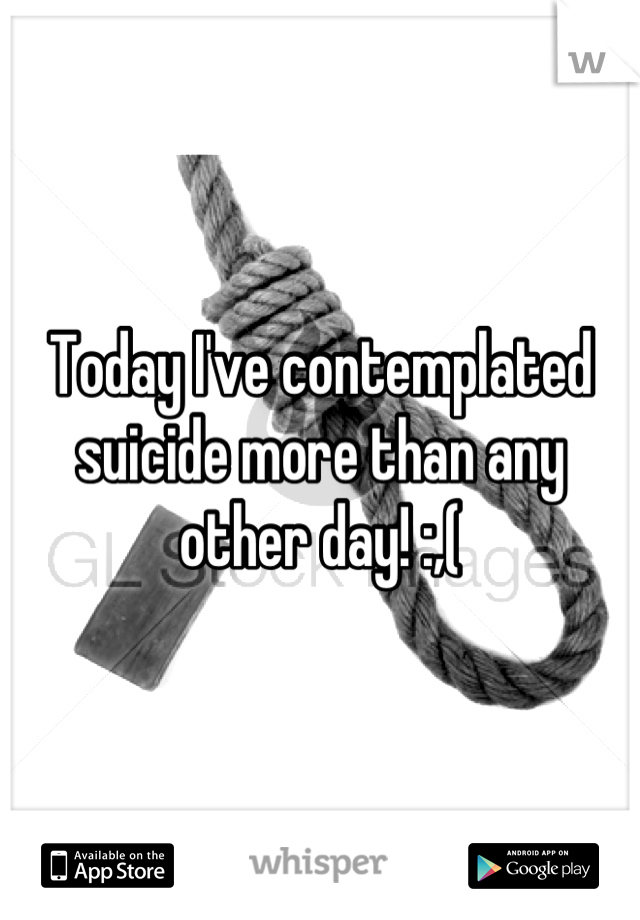 Today I've contemplated suicide more than any other day! :,(