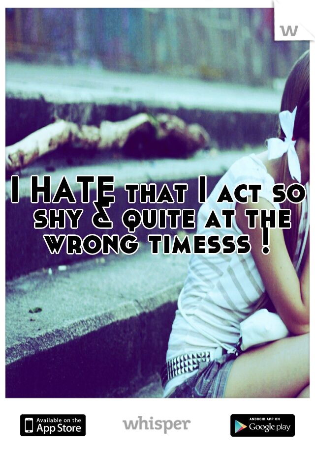 I HATE that I act so shy & quite at the wrong timesss ! 