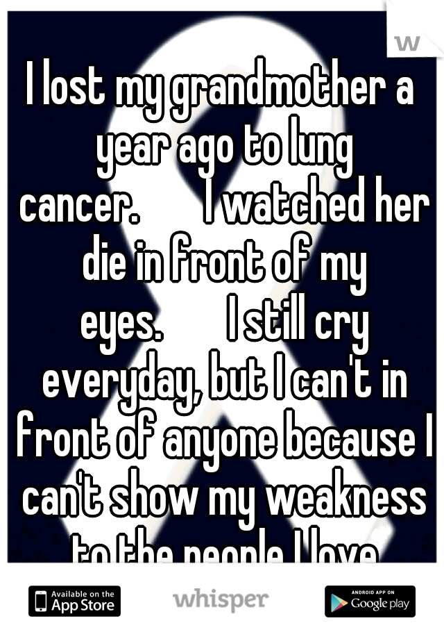 I lost my grandmother a year ago to lung cancer.


I watched her die in front of my eyes.


I still cry everyday, but I can't in front of anyone because I can't show my weakness to the people I love