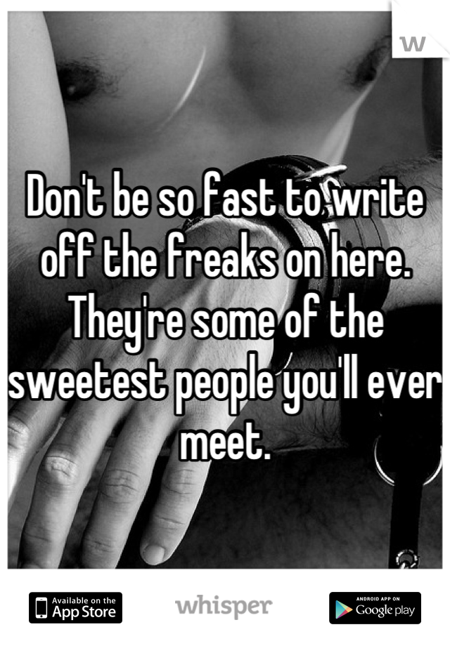 Don't be so fast to write off the freaks on here. They're some of the sweetest people you'll ever meet.