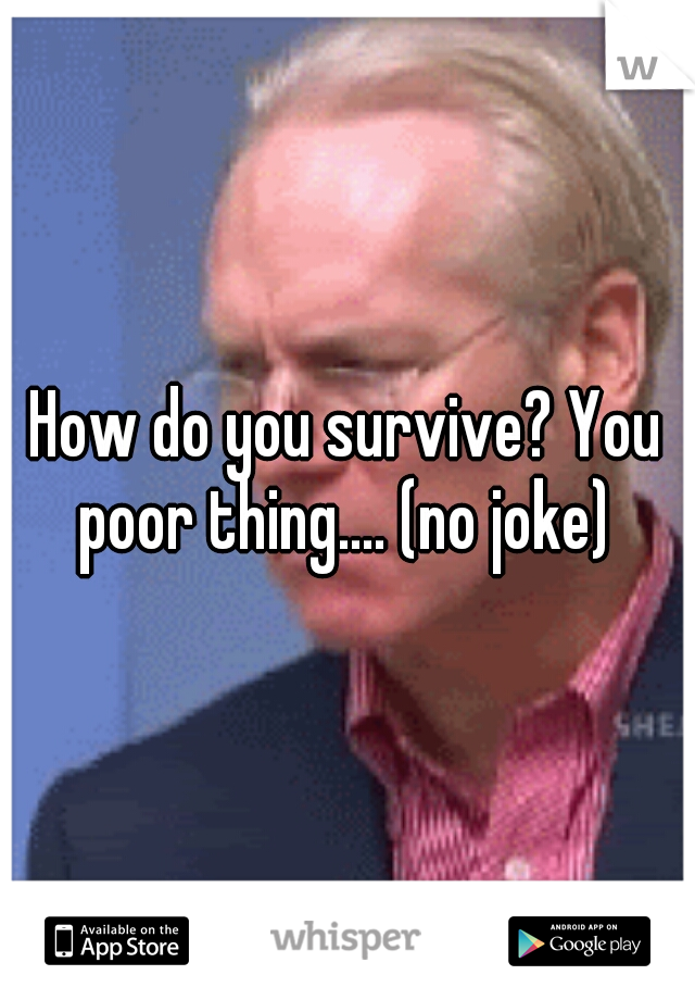 How do you survive? You poor thing.... (no joke) 