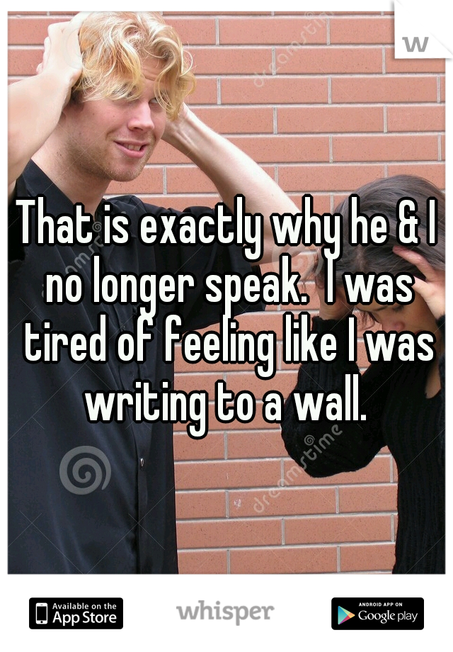 That is exactly why he & I no longer speak.  I was tired of feeling like I was writing to a wall. 