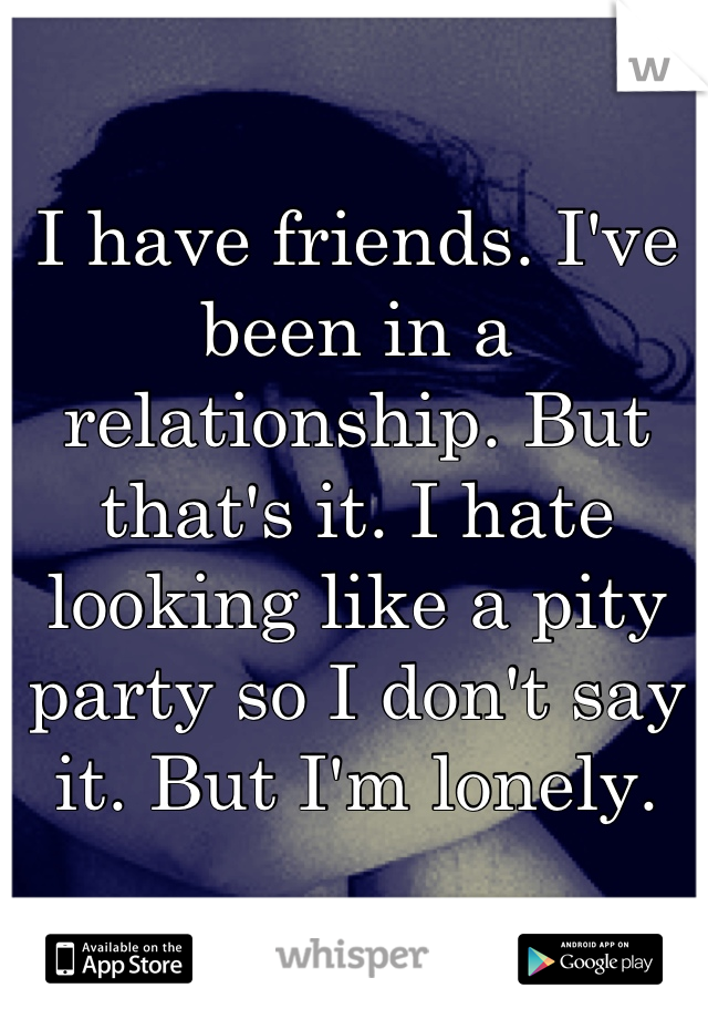 I have friends. I've been in a relationship. But that's it. I hate looking like a pity party so I don't say it. But I'm lonely.