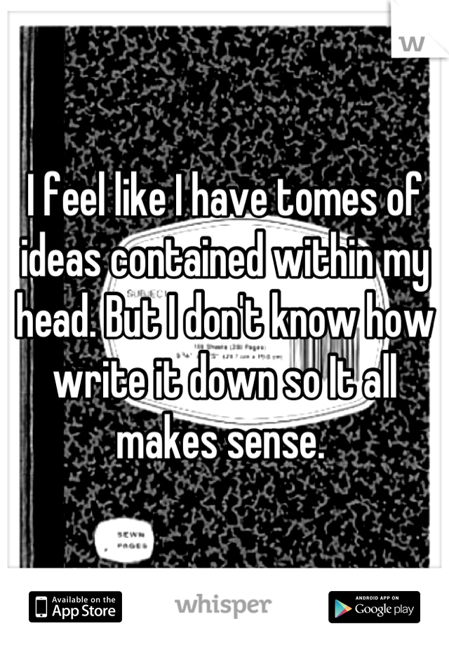I feel like I have tomes of ideas contained within my head. But I don't know how write it down so It all makes sense. 