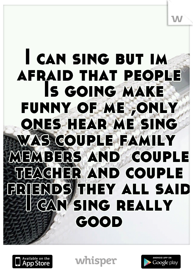 I can sing but im afraid that people 
Is going make funny of me ,only ones hear me sing was couple family  members and  couple teacher and couple friends they all said I can sing really good