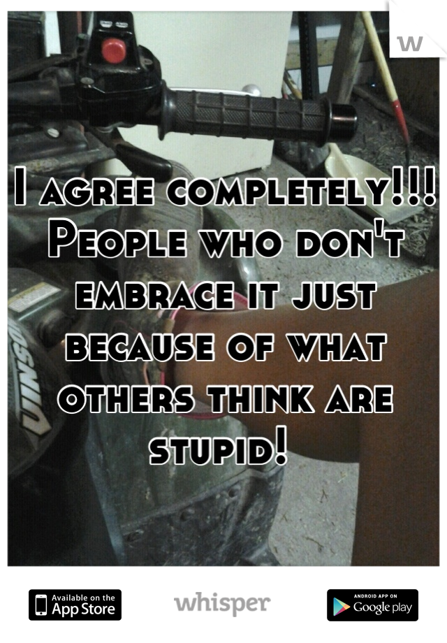 I agree completely!!! People who don't embrace it just because of what others think are stupid! 