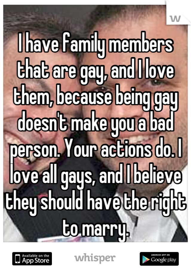 I have family members that are gay, and I love them, because being gay doesn't make you a bad person. Your actions do. I love all gays, and I believe they should have the right to marry.
