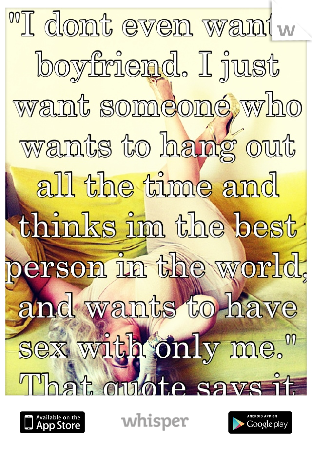 "I dont even want a boyfriend. I just want someone who wants to hang out all the time and thinks im the best person in the world, and wants to have sex with only me." That quote says it all.