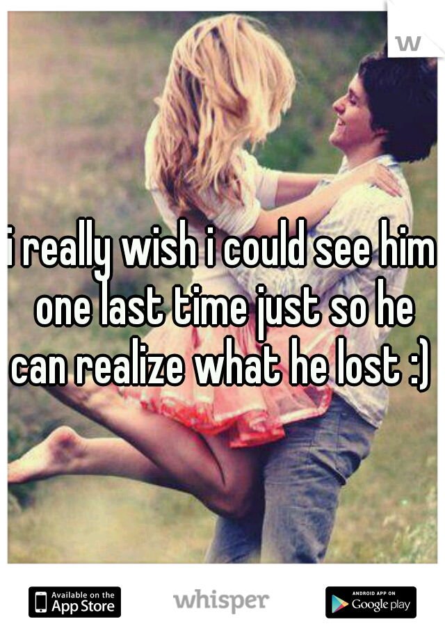 i really wish i could see him one last time just so he can realize what he lost :) 