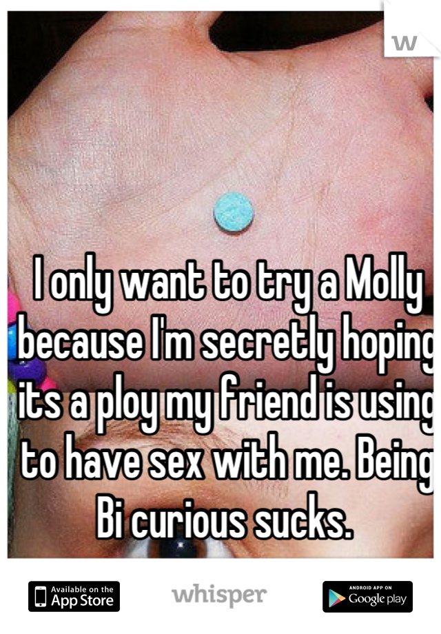 I only want to try a Molly because I'm secretly hoping its a ploy my friend is using to have sex with me. Being Bi curious sucks. 