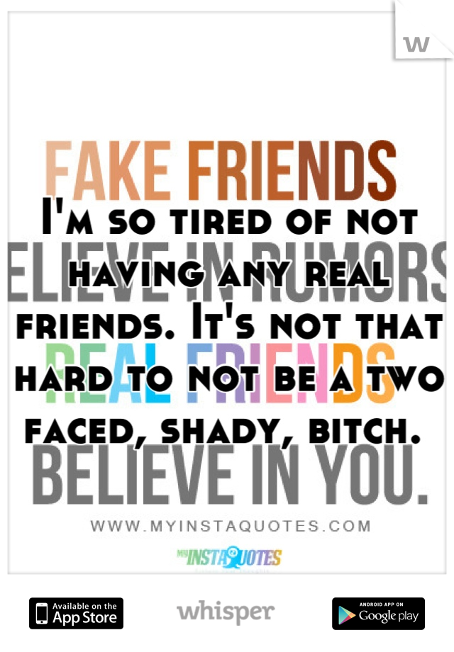 I'm so tired of not having any real friends. It's not that hard to not be a two faced, shady, bitch. 