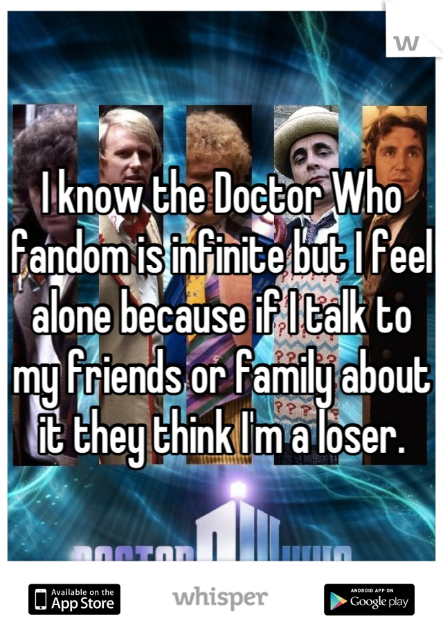 I know the Doctor Who fandom is infinite but I feel alone because if I talk to my friends or family about it they think I'm a loser.