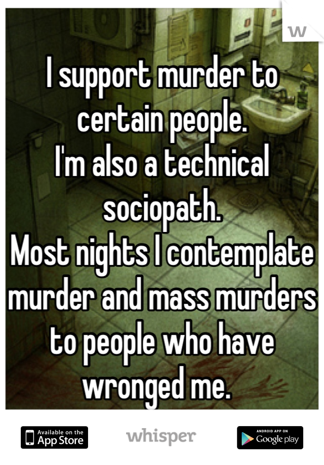 I support murder to certain people.
I'm also a technical sociopath.
Most nights I contemplate murder and mass murders to people who have wronged me.  