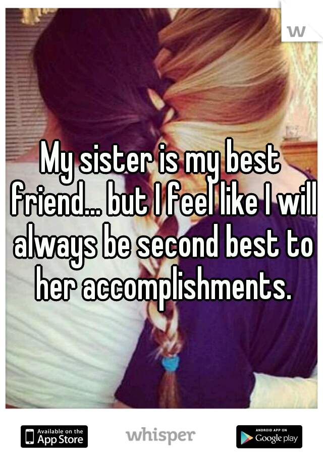 My sister is my best friend... but I feel like I will always be second best to her accomplishments.