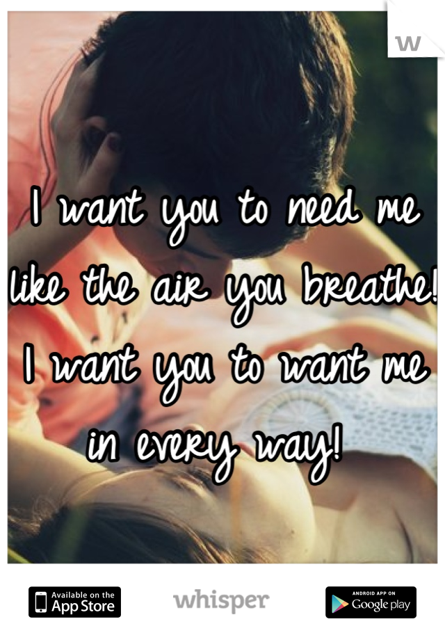 I want you to need me like the air you breathe! I want you to want me in every way! 