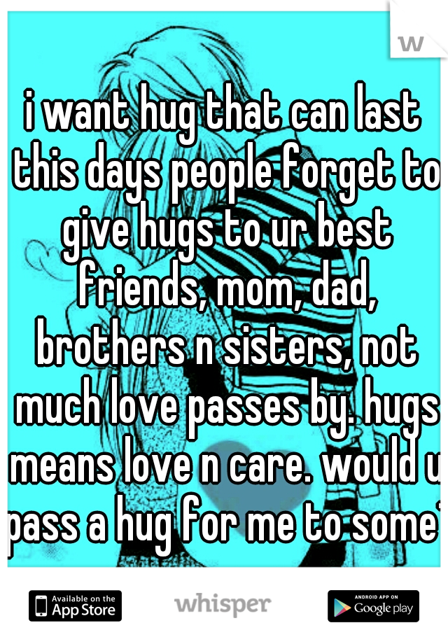 i want hug that can last this days people forget to give hugs to ur best friends, mom, dad, brothers n sisters, not much love passes by. hugs means love n care. would u pass a hug for me to some1 