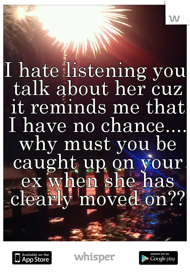 I hate listening you talk about her cuz it reminds me that I have no chance.... why must you be caught up on your ex when she has clearly moved on??