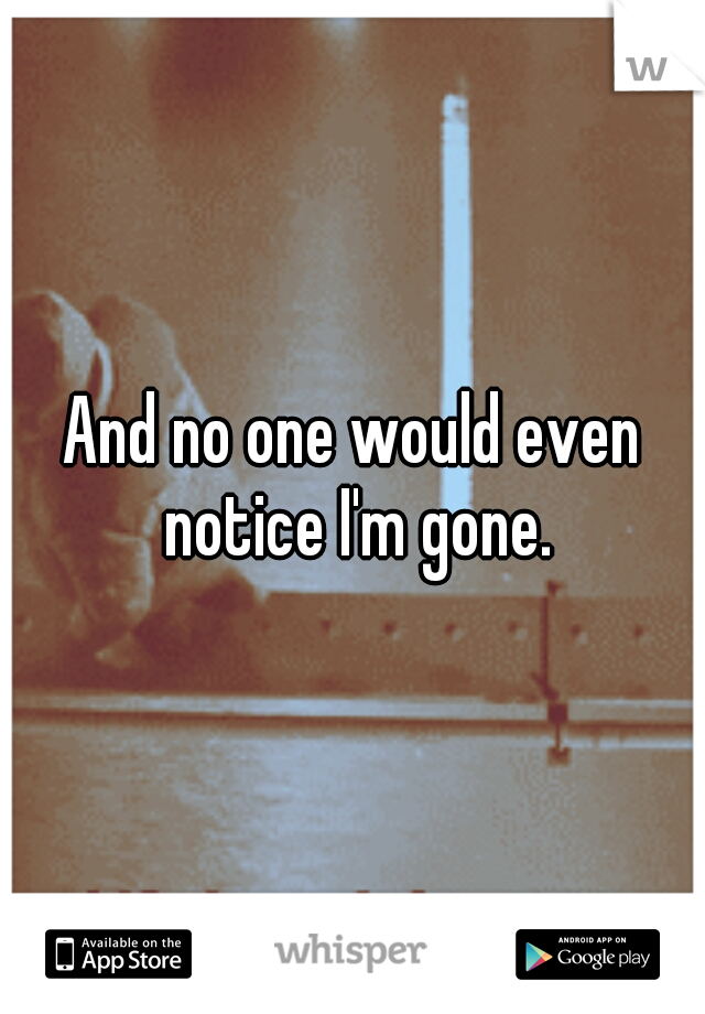And no one would even notice I'm gone.