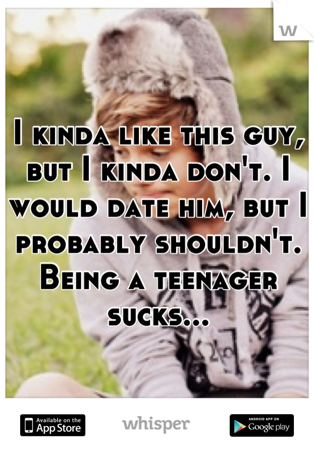 I kinda like this guy, but I kinda don't. I would date him, but I probably shouldn't. Being a teenager sucks...
