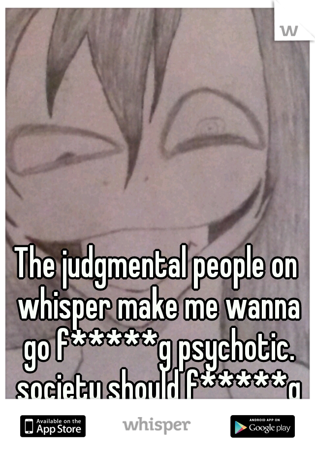 The judgmental people on whisper make me wanna go f*****g psychotic. society should f*****g burn. 