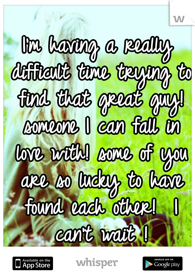 I'm having a really difficult time trying to find that great guy! someone I can fall in love with! some of you are so lucky to have found each other!  I can't wait !