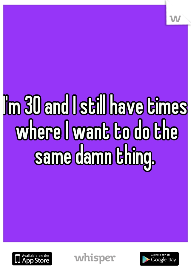 I'm 30 and I still have times where I want to do the same damn thing. 